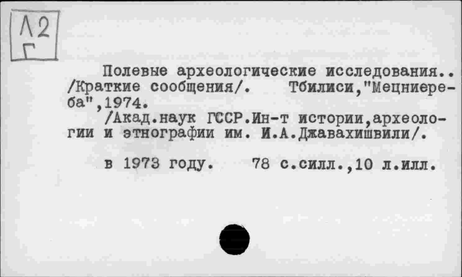 ﻿м г
Полевые археологические исследования.. /Краткие сообщения/. Тбилиси,"Мецниере-ба",1974.
/Акад.наук ГССР.йн-т истории,археологии и этнографии им. И.А.Джавахишвили/.
в 1973 году.
78 с.силл.,10 л.илл.